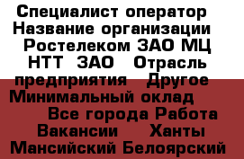 Специалист-оператор › Название организации ­ Ростелеком ЗАО МЦ НТТ, ЗАО › Отрасль предприятия ­ Другое › Минимальный оклад ­ 20 000 - Все города Работа » Вакансии   . Ханты-Мансийский,Белоярский г.